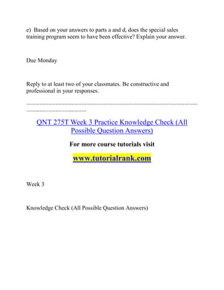 e) Based on your answers to parts a and d, does the special sales
training program seem to have been effective? Explain your answer.
Due Monday
Reply to at least two of your classmates. Be constructive and
professional in your responses.
.....................................................................................................................
.........................................
QNT 275T Week 3 Practice Knowledge Check (All
Possible Question Answers)
For more course tutorials visit
www.tutorialrank.com
Week 3
Knowledge Check (All Possible Question Answers)
 