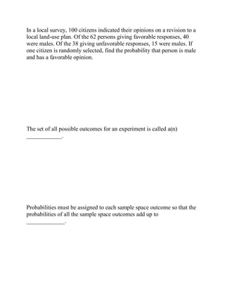 In a local survey, 100 citizens indicated their opinions on a revision to a
local land-use plan. Of the 62 persons giving favorable responses, 40
were males. Of the 38 giving unfavorable responses, 15 were males. If
one citizen is randomly selected, find the probability that person is male
and has a favorable opinion.
The set of all possible outcomes for an experiment is called a(n)
____________.
Probabilities must be assigned to each sample space outcome so that the
probabilities of all the sample space outcomes add up to
_____________.
 