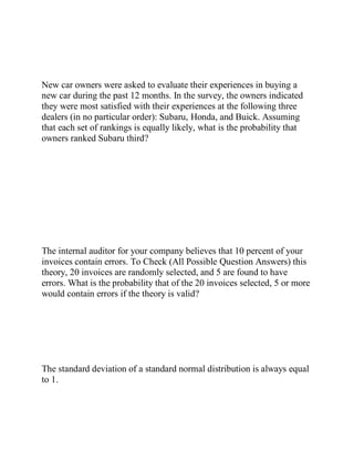 New car owners were asked to evaluate their experiences in buying a
new car during the past 12 months. In the survey, the owners indicated
they were most satisfied with their experiences at the following three
dealers (in no particular order): Subaru, Honda, and Buick. Assuming
that each set of rankings is equally likely, what is the probability that
owners ranked Subaru third?
The internal auditor for your company believes that 10 percent of your
invoices contain errors. To Check (All Possible Question Answers) this
theory, 20 invoices are randomly selected, and 5 are found to have
errors. What is the probability that of the 20 invoices selected, 5 or more
would contain errors if the theory is valid?
The standard deviation of a standard normal distribution is always equal
to 1.
 