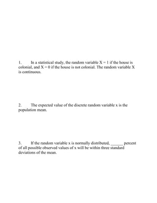 1. In a statistical study, the random variable X = 1 if the house is
colonial, and X = 0 if the house is not colonial. The random variable X
is continuous.
2. The expected value of the discrete random variable x is the
population mean.
3. If the random variable x is normally distributed, ______ percent
of all possible observed values of x will be within three standard
deviations of the mean.
 