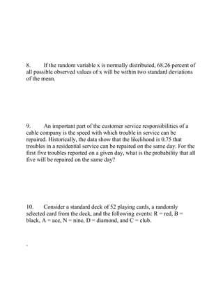 8. If the random variable x is normally distributed, 68.26 percent of
all possible observed values of x will be within two standard deviations
of the mean.
9. An important part of the customer service responsibilities of a
cable company is the speed with which trouble in service can be
repaired. Historically, the data show that the likelihood is 0.75 that
troubles in a residential service can be repaired on the same day. For the
first five troubles reported on a given day, what is the probability that all
five will be repaired on the same day?
10. Consider a standard deck of 52 playing cards, a randomly
selected card from the deck, and the following events: R = red, B =
black, A = ace, N = nine, D = diamond, and C = club.
.
 