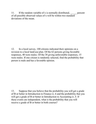11. If the random variable of x is normally distributed, _____ percent
of all possible observed values of x will be within two standard
deviations of the mean.
12. In a local survey, 100 citizens indicated their opinions on a
revision to a local land-use plan. Of the 62 persons giving favorable
responses, 40 were males. Of the 38 giving unfavorable responses, 15
were males. If one citizen is randomly selected, find the probability that
person is male and has a favorable opinion.
13. Suppose that you believe that the probability you will get a grade
of B or better in Introduction to Finance is .6 and the probability that you
will get a grade of B or better in Introduction to Accounting is .5. If
these events are independent, what is the probability that you will
receive a grade of B or better in both courses?
 