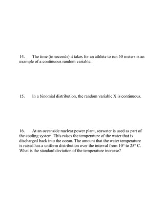 14. The time (in seconds) it takes for an athlete to run 50 meters is an
example of a continuous random variable.
15. In a binomial distribution, the random variable X is continuous.
16. At an oceanside nuclear power plant, seawater is used as part of
the cooling system. This raises the temperature of the water that is
discharged back into the ocean. The amount that the water temperature
is raised has a uniform distribution over the interval from 10° to 25° C.
What is the standard deviation of the temperature increase?
 