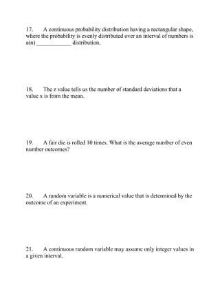 17. A continuous probability distribution having a rectangular shape,
where the probability is evenly distributed over an interval of numbers is
a(n) ____________ distribution.
18. The z value tells us the number of standard deviations that a
value x is from the mean.
19. A fair die is rolled 10 times. What is the average number of even
number outcomes?
20. A random variable is a numerical value that is determined by the
outcome of an experiment.
21. A continuous random variable may assume only integer values in
a given interval.
 