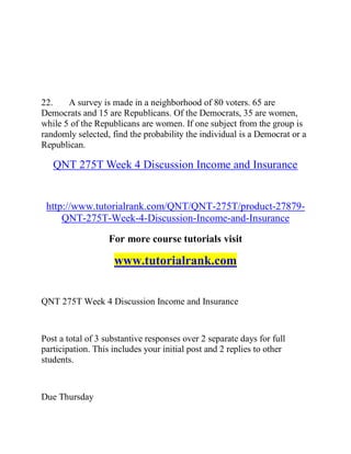22. A survey is made in a neighborhood of 80 voters. 65 are
Democrats and 15 are Republicans. Of the Democrats, 35 are women,
while 5 of the Republicans are women. If one subject from the group is
randomly selected, find the probability the individual is a Democrat or a
Republican.
QNT 275T Week 4 Discussion Income and Insurance
http://www.tutorialrank.com/QNT/QNT-275T/product-27879-
QNT-275T-Week-4-Discussion-Income-and-Insurance
For more course tutorials visit
www.tutorialrank.com
QNT 275T Week 4 Discussion Income and Insurance
Post a total of 3 substantive responses over 2 separate days for full
participation. This includes your initial post and 2 replies to other
students.
Due Thursday
 