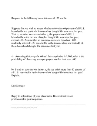 Respond to the following in a minimum of 175 words:
Suppose that we wish to assess whether more than 60 percent of all U.S.
households in a particular income class bought life insurance last year.
That is, we wish to assess whether p, the proportion of all U.S.
households in the income class that bought life insurance last year,
exceeds .60. Assume that an insurance survey is based on 1,000
randomly selected U.S. households in the income class and that 640 of
these households bought life insurance last year.
a) Assuming that p equals .60 and the sample size is 1,000, what is the
probability of observing a sample proportion that is at least .64?
b) Based on your answer in part a, do you think more than 60 percent of
all U.S. households in the income class bought life insurance last year?
Explain.
Due Monday
Reply to at least two of your classmates. Be constructive and
professional in your responses.
.....................................................................................................................
.........................................
 