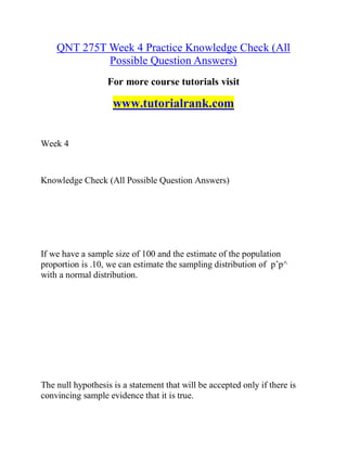 QNT 275T Week 4 Practice Knowledge Check (All
Possible Question Answers)
For more course tutorials visit
www.tutorialrank.com
Week 4
Knowledge Check (All Possible Question Answers)
If we have a sample size of 100 and the estimate of the population
proportion is .10, we can estimate the sampling distribution of pˆp^
with a normal distribution.
The null hypothesis is a statement that will be accepted only if there is
convincing sample evidence that it is true.
 
