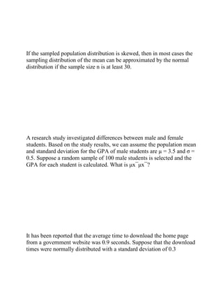 If the sampled population distribution is skewed, then in most cases the
sampling distribution of the mean can be approximated by the normal
distribution if the sample size n is at least 30.
A research study investigated differences between male and female
students. Based on the study results, we can assume the population mean
and standard deviation for the GPA of male students are µ = 3.5 and σ =
0.5. Suppose a random sample of 100 male students is selected and the
GPA for each student is calculated. What is μx¯μx¯?
It has been reported that the average time to download the home page
from a government website was 0.9 seconds. Suppose that the download
times were normally distributed with a standard deviation of 0.3
 