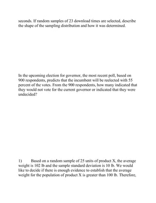 seconds. If random samples of 23 download times are selected, describe
the shape of the sampling distribution and how it was determined.
In the upcoming election for governor, the most recent poll, based on
900 respondents, predicts that the incumbent will be reelected with 55
percent of the votes. From the 900 respondents, how many indicated that
they would not vote for the current governor or indicated that they were
undecided?
1) Based on a random sample of 25 units of product X, the average
weight is 102 lb and the sample standard deviation is 10 lb. We would
like to decide if there is enough evidence to establish that the average
weight for the population of product X is greater than 100 lb. Therefore,
 