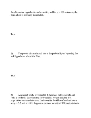 the alternative hypothesis can be written as HA: μ > 100. (Assume the
population is normally distributed.)
True
2) The power of a statistical test is the probability of rejecting the
null hypothesis when it is false.
True
3) A research study investigated differences between male and
female students. Based on the study results, we can assume the
population mean and standard deviation for the GPA of male students
are µ = 3.5 and σ = 0.5. Suppose a random sample of 100 male students
 