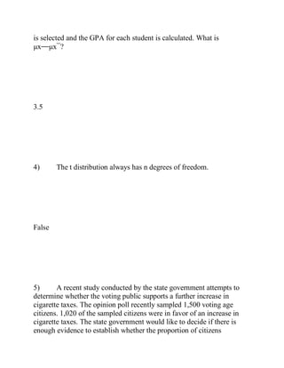 is selected and the GPA for each student is calculated. What is
μx⎯⎯μx¯?
3.5
4) The t distribution always has n degrees of freedom.
False
5) A recent study conducted by the state government attempts to
determine whether the voting public supports a further increase in
cigarette taxes. The opinion poll recently sampled 1,500 voting age
citizens. 1,020 of the sampled citizens were in favor of an increase in
cigarette taxes. The state government would like to decide if there is
enough evidence to establish whether the proportion of citizens
 