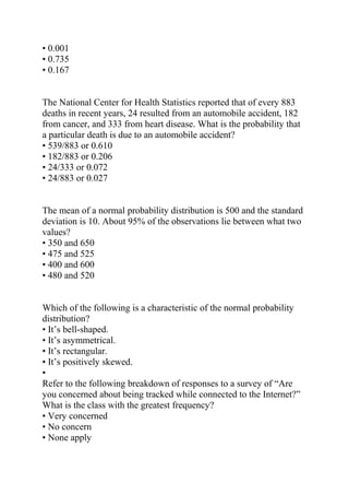 • 0.001
• 0.735
• 0.167
The National Center for Health Statistics reported that of every 883
deaths in recent years, 24 resulted from an automobile accident, 182
from cancer, and 333 from heart disease. What is the probability that
a particular death is due to an automobile accident?
• 539/883 or 0.610
• 182/883 or 0.206
• 24/333 or 0.072
• 24/883 or 0.027
The mean of a normal probability distribution is 500 and the standard
deviation is 10. About 95% of the observations lie between what two
values?
• 350 and 650
• 475 and 525
• 400 and 600
• 480 and 520
Which of the following is a characteristic of the normal probability
distribution?
• It’s bell-shaped.
• It’s asymmetrical.
• It’s rectangular.
• It’s positively skewed.
•
Refer to the following breakdown of responses to a survey of “Are
you concerned about being tracked while connected to the Internet?”
What is the class with the greatest frequency?
• Very concerned
• No concern
• None apply
 
