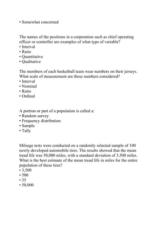 • Somewhat concerned
The names of the positions in a corporation such as chief operating
officer or controller are examples of what type of variable?
• Interval
• Ratio
• Quantitative
• Qualitative
The members of each basketball team wear numbers on their jerseys.
What scale of measurement are these numbers considered?
• Interval
• Nominal
• Ratio
• Ordinal
A portion or part of a population is called a:
• Random survey
• Frequency distribution
• Sample
• Tally
Mileage tests were conducted on a randomly selected sample of 100
newly developed automobile tires. The results showed that the mean
tread life was 50,000 miles, with a standard deviation of 3,500 miles.
What is the best estimate of the mean tread life in miles for the entire
population of these tires?
• 3,500
• 500
• 35
• 50,000
 