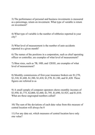 3) The performance of personal and business investments is measured
as a percentage, return on investment. What type of variable is return
on investment?
4) What type of variable is the number of robberies reported in your
city?
5) What level of measurement is the number of auto accidents
reported in a given month?
6) The names of the positions in a corporation, such as chief operating
officer or controller, are examples of what level of measurement?
7) Shoe sizes, such as 7B, 10D, and 12EEE, are examples of what
level of measurement?
8) Monthly commissions of first-year insurance brokers are $1,270,
$1,310, $1,680, $1,380, $1,410, $1,570, $1,180, and $1,420. These
figures are referred to as
9) A small sample of computer operators shows monthly incomes of
$1,950, $1,775, $2,060, $1,840, $1,795, $1,890, $1,925, and $1,810.
What are these ungrouped numbers called?
10) The sum of the deviations of each data value from this measure of
central location will always be 0
11) For any data set, which measures of central location have only
one value?
 