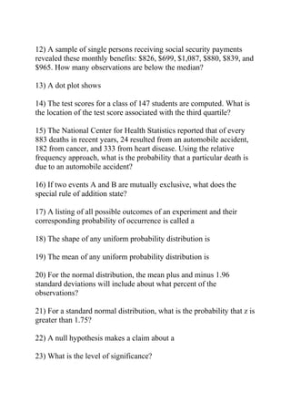 12) A sample of single persons receiving social security payments
revealed these monthly benefits: $826, $699, $1,087, $880, $839, and
$965. How many observations are below the median?
13) A dot plot shows
14) The test scores for a class of 147 students are computed. What is
the location of the test score associated with the third quartile?
15) The National Center for Health Statistics reported that of every
883 deaths in recent years, 24 resulted from an automobile accident,
182 from cancer, and 333 from heart disease. Using the relative
frequency approach, what is the probability that a particular death is
due to an automobile accident?
16) If two events A and B are mutually exclusive, what does the
special rule of addition state?
17) A listing of all possible outcomes of an experiment and their
corresponding probability of occurrence is called a
18) The shape of any uniform probability distribution is
19) The mean of any uniform probability distribution is
20) For the normal distribution, the mean plus and minus 1.96
standard deviations will include about what percent of the
observations?
21) For a standard normal distribution, what is the probability that z is
greater than 1.75?
22) A null hypothesis makes a claim about a
23) What is the level of significance?
 