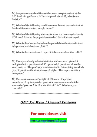 24) Suppose we test the difference between two proportions at the
0.05 level of significance. If the computed z is -1.07, what is our
decision?
25) Which of the following conditions must be met to conduct a test
for the difference in two sample means?
26) Which of the following statements about the two sample sizes is
NOT true? Assume the population standard deviations are equal.
27) What is the chart called when the paired data (the dependent and
independent variables) are plotted?
28) What is the variable used to predict the value of another called?
29) Twenty randomly selected statistics students were given 15
multiple-choice questions and 15 open-ended questions, all on the
same material. The professor was interested in determining on which
type of questions the students scored higher. This experiment is an
example of
30) The measurements of weight of 100 units of a product
manufactured by two parallel processes have same mean but the
standard of process A is 15 while that of B is 7. What can you
conclude?
****************************************************************************
QNT 351 Week 1 Connect Problems
For more classes visit
www.snaptutorial.com
 