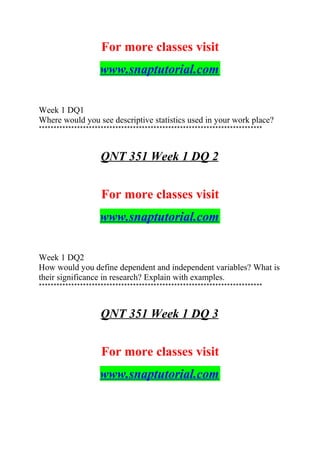 For more classes visit
www.snaptutorial.com
Week 1 DQ1
Where would you see descriptive statistics used in your work place?
****************************************************************************
QNT 351 Week 1 DQ 2
For more classes visit
www.snaptutorial.com
Week 1 DQ2
How would you define dependent and independent variables? What is
their significance in research? Explain with examples.
****************************************************************************
QNT 351 Week 1 DQ 3
For more classes visit
www.snaptutorial.com
 