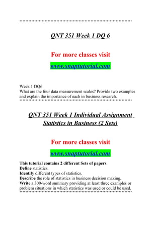 ****************************************************************************
QNT 351 Week 1 DQ 6
For more classes visit
www.snaptutorial.com
Week 1 DQ6
What are the four data measurement scales? Provide two examples
and explain the importance of each in business research.
****************************************************************************
QNT 351 Week 1 Individual Assignment
Statistics in Business (2 Sets)
For more classes visit
www.snaptutorial.com
This tutorial contains 2 different Sets of papers
Define statistics.
Identify different types of statistics.
Describe the role of statistics in business decision making.
Write a 300-word summary providing at least three examples or
problem situations in which statistics was used or could be used.
****************************************************************************
 