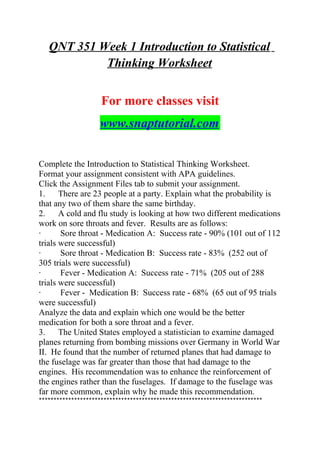 QNT 351 Week 1 Introduction to Statistical
Thinking Worksheet
For more classes visit
www.snaptutorial.com
Complete the Introduction to Statistical Thinking Worksheet.
Format your assignment consistent with APA guidelines.
Click the Assignment Files tab to submit your assignment.
1. There are 23 people at a party. Explain what the probability is
that any two of them share the same birthday.
2. A cold and flu study is looking at how two different medications
work on sore throats and fever. Results are as follows:
· Sore throat - Medication A: Success rate - 90% (101 out of 112
trials were successful)
· Sore throat - Medication B: Success rate - 83% (252 out of
305 trials were successful)
· Fever - Medication A: Success rate - 71% (205 out of 288
trials were successful)
· Fever - Medication B: Success rate - 68% (65 out of 95 trials
were successful)
Analyze the data and explain which one would be the better
medication for both a sore throat and a fever.
3. The United States employed a statistician to examine damaged
planes returning from bombing missions over Germany in World War
II. He found that the number of returned planes that had damage to
the fuselage was far greater than those that had damage to the
engines. His recommendation was to enhance the reinforcement of
the engines rather than the fuselages. If damage to the fuselage was
far more common, explain why he made this recommendation.
****************************************************************************
 