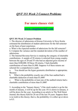 QNT 351 Week 2 Connect Problems
For more classes visit
www.snaptutorial.com
QNT 351 Week 2 Connect Problem
1. The director of admissions at Kinzua University in Nova Scotia
estimated the distribution of student admissions for the fall semester
on the basis of past experience.
a. What is the expected number of admissions for the fall semester?
b. Compute the variance and the standard deviation of the number of
admissions.
2. The Internal Revenue Service is studying the category of charitable
contributions. A sample of 28 returns is selected from young couples
between the ages of 20 and 35 who had an adjusted gross income of
more than $100,000. Of these 28 returns, 5 had charitable
contributions of more than $1,000. Suppose 4 of these returns are
selected for a comprehensive audit.
a. You should use the hyper geometric distribution is appropriate.
Because
b. What is the probability exactly one of the four audited had a
charitable deduction of more than $1,000?
c. What is the probability at least one of the audited returns had a
charitable contribution of more than $1,000?
3. According to the "January theory," if the stock market is up for the
month of January, it will be up for the year. If it is down in January, it
will be down for the year. According to an article in The Wall Street
Journal, this theory held for 28 out of the last 34 years. Suppose there
is no truth to this theory; that is, the probability it is either up or down
is 0.5.
 