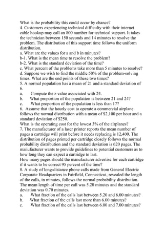 What is the probability this could occur by chance?
4. Customers experiencing technical difficulty with their internet
cable hookup may call an 800 number for technical support. It takes
the technician between 150 seconds and 14 minutes to resolve the
problem. The distribution of this support time follows the uniform
distribution.
a. What are the values for a and b in minutes?
b-1. What is the mean time to resolve the problem?
b-2. What is the standard deviation of the time?
c. What percent of the problems take more than 5 minutes to resolve?
d. Suppose we wish to find the middle 50% of the problem-solving
times. What are the end points of these two times?
5. A normal population has a mean of 21 and a standard deviation of
6.
a. Compute the z value associated with 24.
b. What proportion of the population is between 21 and 24?
c. What proportion of the population is less than 17?
6. Assume that the hourly cost to operate a commercial airplane
follows the normal distribution with a mean of $2,100 per hour and a
standard deviation of $250.
What is the operating cost for the lowest 3% of the airplanes?
7. The manufacturer of a laser printer reports the mean number of
pages a cartridge will print before it needs replacing is 12,400. The
distribution of pages printed per cartridge closely follows the normal
probability distribution and the standard deviation is 620 pages. The
manufacturer wants to provide guidelines to potential customers as to
how long they can expect a cartridge to last.
How many pages should the manufacturer advertise for each cartridge
if it wants to be correct 95 percent of the time?
8. A study of long-distance phone calls made from General Electric
Corporate Headquarters in Fairfield, Connecticut, revealed the length
of the calls, in minutes, follows the normal probability distribution.
The mean length of time per call was 5.20 minutes and the standard
deviation was 0.70 minutes.
a. What fraction of the calls last between 5.20 and 6.00 minutes?
b. What fraction of the calls last more than 6.00 minutes?
c. What fraction of the calls last between 6.00 and 7.00 minutes?
 