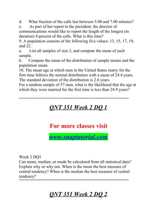 d. What fraction of the calls last between 5.00 and 7.00 minutes?
e. As part of her report to the president, the director of
communications would like to report the length of the longest (in
duration) 4 percent of the calls. What is this time?
9. A population consists of the following five values: 13, 15, 17, 19,
and 22.
a. List all samples of size 3, and compute the mean of each
sample.
b. Compute the mean of the distribution of sample means and the
population mean.
10. The mean age at which men in the United States marry for the
first time follows the normal distribution with a mean of 24.4 years.
The standard deviation of the distribution is 2.6 years.
For a random sample of 57 men, what is the likelihood that the age at
which they were married for the first time is less than 24.9 years?
****************************************************************************
QNT 351 Week 2 DQ 1
For more classes visit
www.snaptutorial.com
Week 2 DQ1
Can mean, median, or mode be calculated from all statistical data?
Explain why or why not. When is the mean the best measure of
central tendency? When is the median the best measure of central
tendency?
****************************************************************************
QNT 351 Week 2 DQ 2
 