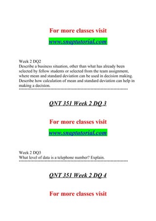 For more classes visit
www.snaptutorial.com
Week 2 DQ2
Describe a business situation, other than what has already been
selected by fellow students or selected from the team assignment,
where mean and standard deviation can be used in decision making.
Describe how calculation of mean and standard deviation can help in
making a decision.
****************************************************************************
QNT 351 Week 2 DQ 3
For more classes visit
www.snaptutorial.com
Week 2 DQ3
What level of data is a telephone number? Explain.
****************************************************************************
QNT 351 Week 2 DQ 4
For more classes visit
 