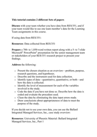 This tutorial contains 2 different Sets of papers
Discuss with your team whether you have data from RES/351, and if
your team would like to use one team member’s data for the Learning
Team assignments in this course.
If using data from RES/351:
Resources: Data collected from RES/351
Prepare a 700- to 1,050-word written report along with a 5- to 7-slide
Microsoft®
PowerPoint®
presentation for the senior management team
or stakeholders of your RES/351 research project to present your
findings.
Address the following:
• Present the chosen situation as an overview—problem, purpose,
research questions, and hypotheses.
• Describe and the instrument used for data collection.
• Identify types of data—quantitative, quantitative, or both—and
how the data is collected.
• Identify the level of measurement for each of the variables
involved in the study.
• Code the data if you have not done so. Describe how the data is
coded and evaluate the procedure used.
• Clean the data by eliminating the data input errors made.
• Draw conclusions about appropriateness of data to meet the
purpose of the study.
If you decide not to use your own data, you can use the Ballard
Integrated Managed Services, Inc., case study overview:
Resources: University of Phoenix Material: Ballard Integrated
Managed Services, Inc., Part 1
 