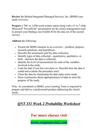 Review the Ballard Integrated Managed Services, Inc. (BIMS) case
study overview.
Prepare a 700- to 1,050-word written report along with a 5- to 7-slide
Microsoft®
PowerPoint®
presentation for the senior management team
to present your findings (see Exhibit D for the data set of the second
survey).
Address the following:
• Present the BIMS situation as an overview—problem, purpose,
research questions, and hypotheses.
• Describe the instrument used for data collection.
• Identify types of data collected—quantitative, qualitative, or
both—and how the data is collected.
• Identify the level of measurement for each of the variables
involved in the study.
• Code the data if you have not done so. Describe how the data is
coded and evaluate the procedure used.
• Clean the data by eliminating the data input errors made.
• Draw conclusions about appropriateness of data to meet the
purpose of the study.
Note. As consultants to BIMS, your Learning Team is expected to
prepare and deliver a professional product addressing the client's
needs.
****************************************************************************
QNT 351 Week 2 Probability Worksheet
For more classes visit
www.snaptutorial.com
 