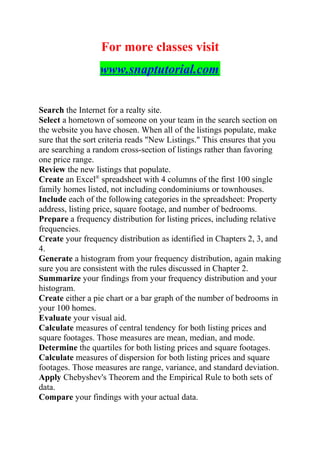 For more classes visit
www.snaptutorial.com
Search the Internet for a realty site.
Select a hometown of someone on your team in the search section on
the website you have chosen. When all of the listings populate, make
sure that the sort criteria reads "New Listings." This ensures that you
are searching a random cross-section of listings rather than favoring
one price range.
Review the new listings that populate.
Create an Excel®
spreadsheet with 4 columns of the first 100 single
family homes listed, not including condominiums or townhouses.
Include each of the following categories in the spreadsheet: Property
address, listing price, square footage, and number of bedrooms.
Prepare a frequency distribution for listing prices, including relative
frequencies.
Create your frequency distribution as identified in Chapters 2, 3, and
4.
Generate a histogram from your frequency distribution, again making
sure you are consistent with the rules discussed in Chapter 2.
Summarize your findings from your frequency distribution and your
histogram.
Create either a pie chart or a bar graph of the number of bedrooms in
your 100 homes.
Evaluate your visual aid.
Calculate measures of central tendency for both listing prices and
square footages. Those measures are mean, median, and mode.
Determine the quartiles for both listing prices and square footages.
Calculate measures of dispersion for both listing prices and square
footages. Those measures are range, variance, and standard deviation.
Apply Chebyshev's Theorem and the Empirical Rule to both sets of
data.
Compare your findings with your actual data.
 