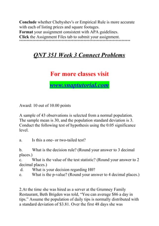 Conclude whether Chebyshev's or Empirical Rule is more accurate
with each of listing prices and square footages.
Format your assignment consistent with APA guidelines.
Click the Assignment Files tab to submit your assignment.
****************************************************************************
QNT 351 Week 3 Connect Problems
For more classes visit
www.snaptutorial.com
Award: 10 out of 10.00 points
A sample of 43 observations is selected from a normal population.
The sample mean is 30, and the population standard deviation is 3.
Conduct the following test of hypothesis using the 0.05 significance
level.
a. Is this a one- or two-tailed test?
b. What is the decision rule? (Round your answer to 3 decimal
places.)
c. What is the value of the test statistic? (Round your answer to 2
decimal places.)
d. What is your decision regarding H0?
e. What is the p-value? (Round your answer to 4 decimal places.)
2.At the time she was hired as a server at the Grumney Family
Restaurant, Beth Brigden was told, “You can average $86 a day in
tips.” Assume the population of daily tips is normally distributed with
a standard deviation of $3.81. Over the first 48 days she was
 