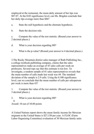 employed at the restaurant, the mean daily amount of her tips was
$87.07. At the 0.02 significance level, can Ms. Brigden conclude that
her daily tips average more than $86?
a. State the null hypothesis and the alternate hypothesis.
b. State the decision rule.
c. Compute the value of the test statistic. (Round your answer to
2 decimal places.)
d. What is your decision regarding H0?
e. What is the p-value? (Round your answer to 4 decimal places.)
3.The Rocky Mountain district sales manager of Rath Publishing Inc.,
a college textbook publishing company, claims that the sales
representatives make an average of 43 sales calls per week on
professors. Several reps say that this estimate is too low. To
investigate, a random sample of 41 sales representatives reveals that
the mean number of calls made last week was 44. The standard
deviation of the sample is 2.9 calls. Using the 0.100 significance
level, can we conclude that the mean number of calls per salesperson
per week is more than 43?
1. Compute the value of the test statistic. (Round your answer to
3 decimal places.)
2. What is your decision regarding H0?
4.
Award: 10 out of 10.00 points
A United Nations report shows the mean family income for Mexican
migrants to the United States is $27,150 per year. A FLOC (Farm
Labor Organizing Committee) evaluation of 30 Mexican family units
 