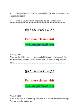 b. Compute the value of the test statistic. (Round your answer to
3 decimal places.)
c. What is your decision regarding the null hypothesis?
****************************************************************************
QNT 351 Week 3 DQ 1
For more classes visit
www.snaptutorial.com
Week 3 DQ1
What are the differences between probability and coincidence? Can
the probability be more than 1 or less than 0? Explain why or why
not.
****************************************************************************
QNT 351 Week 3 DQ 2
For more classes visit
www.snaptutorial.com
Week 3 DQ2
What is the role of probability concepts in business decision-making?
Provide specific examples.
 