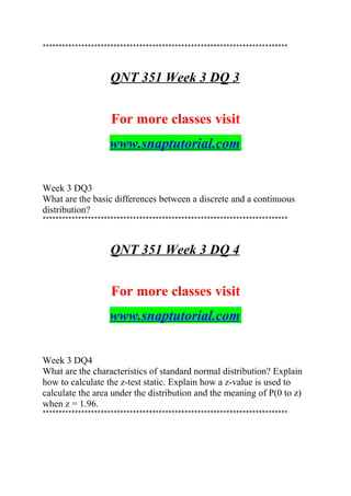 ****************************************************************************
QNT 351 Week 3 DQ 3
For more classes visit
www.snaptutorial.com
Week 3 DQ3
What are the basic differences between a discrete and a continuous
distribution?
****************************************************************************
QNT 351 Week 3 DQ 4
For more classes visit
www.snaptutorial.com
Week 3 DQ4
What are the characteristics of standard normal distribution? Explain
how to calculate the z-test static. Explain how a z-value is used to
calculate the area under the distribution and the meaning of P(0 to z)
when z = 1.96.
****************************************************************************
 