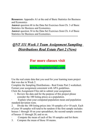 Resources: Appendix A1 at the end of Basic Statistics for Business
and Economics
Answer question 68 in the Data Set Exercises from Ch. 3 of Basic
Statistics for Business and Economics.
Answer question 34 in the Data Set Exercises from Ch. 4 of Basic
Statistics for Business and Economics.
****************************************************************************
QNT 351 Week 3 Team Assignment Sampling
Distributions Real Estate Part 2 (New)
For more classes visit
www.snaptutorial.com
Use the real estate data that you used for your learning team project
that was due in Week 2.
Complete the Sampling Distributions - Real Estate Part 2 worksheet.
Format your assignment consistent with APA guidelines.
Click the Assignment Files tab to submit your assignment.
1. Review the data and for the purpose of this project please
consider the 100 listing prices as a population.
· Explain what your computed population mean and population
standard deviation were.
2. Divide the 100 listing prices into 10 samples of n=10 each. Each
of your 10 samples will tend to be random if the first sample includes
houses 1 through 10 on your spreadsheet, the second sample consists
of houses 11 through 20, and so on.
· Compute the mean of each of the 10 samples and list them:
3. Compute the mean of those 10 means.
 