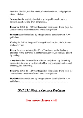measures of mean, median, mode, standard deviation, and graphical
display of data.
Summarize the statistics in relation to the problem selected and
research questions and draw conclusions.
Prepare a 1,050- to 1,750-word report of conclusions drawn from the
data and make recommendations to the management.
Support recommendations by citing literature consistent with APA
guidelines.
If using the Ballard Integrated Managed Services, Inc., (BIMS) case
study overview:
Revise the report submitted in Week Two based on the feedback
provided by the instructor in the team assignment, and insight gained
by reading.
Analyze the data included in BIMS case study Part 1 by computing
descriptive statistics in the form of tables, charts, measures of central
tendency, and variability.
Prepare a 1,050- to 1,750-word report of conclusions drawn from the
data and make recommendations to the management.
Support recommendations by citing literature consistent with APA
guidelines.
****************************************************************************
QNT 351 Week 4 Connect Problems
For more classes visit
 