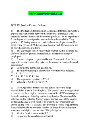 www.snaptutorial.com
QNT 351 Week 4 Connect Problem
1) The Production department of Celitronics International wants to
explore the relationship between the number of employees who
assemble a subassembly and the number produced. As an experiment,
2 employees were assigned to assemble the subassemblies. They
produced 13 during a one-hour period, then 4 employees assembled
them. They produced 22 during a one hour period. The complete set
of paired observation follows
a) The dependent variable is production; that is, it is assumed that
different levels of production result from a different number of
employees.
b) A scatter diagram is provided below. Based on it, does there
appear to be any relationship between the number of assemblers and
production?
c) Compute the correlation coefficient.
2) The following sample observation were randomly selected.
X : 4 5 3 6 10
Y : 9.8 10.6 8 15.4 19.6
a) The regression equation is Y^ =?
b) When X is 5.5 this gives Y^=?
3) Bi-io Appliance Super-store has outlets in several large
metropolitian areas in New England. The general sales manager aired
a commercial for a digital camera on selected local TV stations prior
tp a sale starting on Saturday and editing Sunday. She obtained the
information for Saturday-Sunday digital camera sales at the various
outlets and paired it with number to times the advertisement was
shown on the local TV stations. The Purpose is to find whether there
is any relationship between the number of times the advertisement
was aired and digital camera sales. The pairings are:
a) What is the dependent variable?
b) Determine the correlation coefficient
 