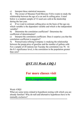 c) Interpret these statistical measures.
4) The owner of Maumee Ford-Mercury-Volvo wants to study the
relationship between the age of a car and its selling price. Listed
below is a random sample of 12 used cars sold at the dealership
during the last year.
a) If we want to estimate selling price on the basis of the age car,
which variable is the dependent variable and which is the independent
variable?
b) Determine the correlation coefficient? Determine the
coefficient of determination?
c) Interpret the correlation coefficient. Does it surprise you that the
correlation coefficient is negative?
5) Pennsylvania refining Company is studying the relationship
between the pump price of gasoline and the number of gallons sold.
For a sample of 20 stations last Tuesday the correlation was 78. At
the 0.1 significance level, is the correlation in the population greater
than zero?
****************************************************************************
QNT 351 Week 4 DQ 1
For more classes visit
www.snaptutorial.com
Week 4 DQ1
What are some terms related to hypothesis testing with which you are
already familiar? Why do null and alternative hypotheses have to be
mutually exclusive?
****************************************************************************
 