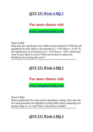 QNT 351 Week 4 DQ 2
For more classes visit
www.snaptutorial.com
Week 4 DQ2
Why does the significance level differ among industries? Will the null
hypothesis be more likely to be rejected at α = 0.01 than α = 0.10? As
the significance level increases to α = 0.10 from α = 0.01, which type
error is more likely to occur? What can be done to reduce the
likelihood of incurring this error?
****************************************************************************
QNT 351 Week 4 DQ 3
For more classes visit
www.snaptutorial.com
Week 4 DQ3
Please explain the five steps used in hypothesis testing. How does the
five-step procedure for hypothesis testing differ when comparing two
groups using a t- or z-test? How is the process similar?
****************************************************************************
QNT 351 Week 4 DQ 4
 