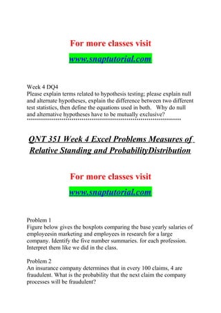 For more classes visit
www.snaptutorial.com
Week 4 DQ4
Please explain terms related to hypothesis testing; please explain null
and alternate hypotheses, explain the difference between two different
test statistics, then define the equations used in both. Why do null
and alternative hypotheses have to be mutually exclusive?
****************************************************************************
QNT 351 Week 4 Excel Problems Measures of
Relative Standing and ProbabilityDistribution
For more classes visit
www.snaptutorial.com
Problem 1
Figure below gives the boxplots comparing the base yearly salaries of
employeesin marketing and employees in research for a large
company. Identify the five number summaries. for each profession.
Interpret them like we did in the class.
Problem 2
An insurance company determines that in every 100 claims, 4 are
fraudulent. What is the probability that the next claim the company
processes will be fraudulent?
 