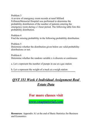 Problem 3
A review of emergency room records at rural Millard
FellmoreMemorial Hospital was performed to determine the
probability distribution of the number of patients entering the
emergency room during a 1-hour period. The following table lists this
probability distribution.
Problem 4
Find the missing probability in the following probability distribution.
Problem 5
Determine whether the distribution given below are valid probability
distributions or not.
Problem 6
Determine whether the random variable x is discrete or continuous
a. Let x represent the number of pumps in use at a gas station
b. Let x represent the weight of a truck at a weigh station
****************************************************************************
QNT 351 Week 4 Individual Assignment Real
Estate Data
For more classes visit
www.snaptutorial.com
Resources: Appendix A1 at the end of Basic Statistics for Business
and Economics
 