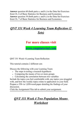 Answer question 60 (both parts a. and b.) in the Data Set Exercises
from Ch. 6 of Basic Statistics for Business and Economics.
Answer question 54 (both parts a. and b.) in the Data Set Exercises
from Ch. 7 of Basic Statistics for Business and Economics.
****************************************************************************
QNT 351 Week 4 Learning Team Reflection (2
Sets)
For more classes visit
www.snaptutorial.com
QNT 351 Week 4 Learning Team Reflection
This tutorial contains 2 different sets
Discuss the following with your Learning Team:
• The steps in testing a research hypothesis
• Comparing the means of two or more groups
• Calculating the correlation between two variables
Include the topics you feel comfortable with, any topics you struggled
with, and how the weekly topics relate to application in your field.
Prepare a 350- to 1,050-word paper detailing the findings of your
discussion.
Click the Assignment Files tab to submit your assignment.
****************************************************************************
QNT 351 Week 4 Two Population Means
Worksheet
 