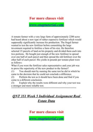 For more classes visit
www.snaptutorial.com
A tomato farmer with a very large farm of approximately 2200 acres
had heard about a new type of rather expensive fertilizer which would
supposedly significantly increase his production. The frugal farmer
wanted to test the new fertilizer before committing the large
investment required to fertilize a farm of his size. He therefore
selected 15 parcels of land on his property and divided them each into
two portions. He bought just enough of the new fertilizer to spread
over one half of each parcel and then spread the old fertilizer over the
other half of each parcel. His yields in pounds per tomato plant were
as follows:
What if you were the fertilizer sales representative and your job was
to prove the superiority of the new product to the farmer?
(1) You should start by running the same test he did in which he
came to the decision that he could not conclude a difference.
(2) Perform the test as it should have been done and find if you
come to a different conclusion.
(3) Explain why the results were different and why your test was
a stronger and more reliable test.
****************************************************************************
QNT 351 Week 5 Individual Assignment Real
Estate Data
For more classes visit
www.snaptutorial.com
 