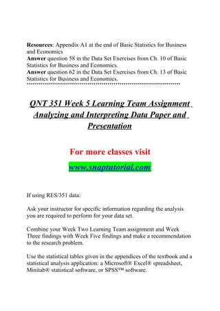 Resources: Appendix A1 at the end of Basic Statistics for Business
and Economics
Answer question 58 in the Data Set Exercises from Ch. 10 of Basic
Statistics for Business and Economics.
Answer question 62 in the Data Set Exercises from Ch. 13 of Basic
Statistics for Business and Economics.
****************************************************************************
QNT 351 Week 5 Learning Team Assignment
Analyzing and Interpreting Data Paper and
Presentation
For more classes visit
www.snaptutorial.com
If using RES/351 data:
Ask your instructor for specific information regarding the analysis
you are required to perform for your data set.
Combine your Week Two Learning Team assignment and Week
Three findings with Week Five findings and make a recommendation
to the research problem.
Use the statistical tables given in the appendices of the textbook and a
statistical analysis application: a Microsoft® Excel® spreadsheet,
Minitab® statistical software, or SPSS™ software.
 