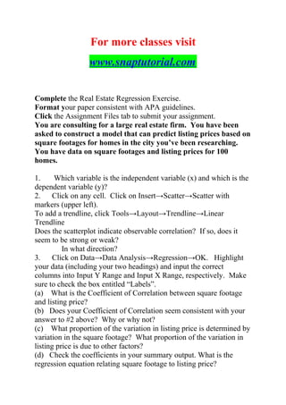 For more classes visit
www.snaptutorial.com
Complete the Real Estate Regression Exercise.
Format your paper consistent with APA guidelines.
Click the Assignment Files tab to submit your assignment.
You are consulting for a large real estate firm. You have been
asked to construct a model that can predict listing prices based on
square footages for homes in the city you’ve been researching.
You have data on square footages and listing prices for 100
homes.
1. Which variable is the independent variable (x) and which is the
dependent variable (y)?
2. Click on any cell. Click on Insert→Scatter→Scatter with
markers (upper left).
To add a trendline, click Tools→Layout→Trendline→Linear
Trendline
Does the scatterplot indicate observable correlation? If so, does it
seem to be strong or weak?
In what direction?
3. Click on Data→Data Analysis→Regression→OK. Highlight
your data (including your two headings) and input the correct
columns into Input Y Range and Input X Range, respectively. Make
sure to check the box entitled “Labels”.
(a) What is the Coefficient of Correlation between square footage
and listing price?
(b) Does your Coefficient of Correlation seem consistent with your
answer to #2 above? Why or why not?
(c) What proportion of the variation in listing price is determined by
variation in the square footage? What proportion of the variation in
listing price is due to other factors?
(d) Check the coefficients in your summary output. What is the
regression equation relating square footage to listing price?
 
