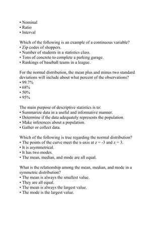• Nominal
• Ratio
• Interval
Which of the following is an example of a continuous variable?
• Zip codes of shoppers.
• Number of students in a statistics class.
• Tons of concrete to complete a parking garage.
• Rankings of baseball teams in a league.
For the normal distribution, the mean plus and minus two standard
deviations will include about what percent of the observations?
• 99.7%
• 68%
• 50%
• 95%
The main purpose of descriptive statistics is to:
• Summarize data in a useful and informative manner.
• Determine if the data adequately represents the population.
• Make inferences about a population.
• Gather or collect data.
Which of the following is true regarding the normal distribution?
• The points of the curve meet the x-axis at z = -3 and z = 3.
• It is asymmetrical.
• It has two modes.
• The mean, median, and mode are all equal.
What is the relationship among the mean, median, and mode in a
symmetric distribution?
• The mean is always the smallest value.
• They are all equal.
• The mean is always the largest value.
• The mode is the largest value.
 