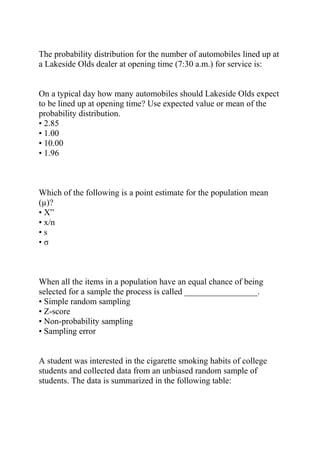 The probability distribution for the number of automobiles lined up at
a Lakeside Olds dealer at opening time (7:30 a.m.) for service is:
On a typical day how many automobiles should Lakeside Olds expect
to be lined up at opening time? Use expected value or mean of the
probability distribution.
• 2.85
• 1.00
• 10.00
• 1.96
Which of the following is a point estimate for the population mean
(µ)?
• X”
• x/n
• s
• σ
When all the items in a population have an equal chance of being
selected for a sample the process is called _________________.
• Simple random sampling
• Z-score
• Non-probability sampling
• Sampling error
A student was interested in the cigarette smoking habits of college
students and collected data from an unbiased random sample of
students. The data is summarized in the following table:
 