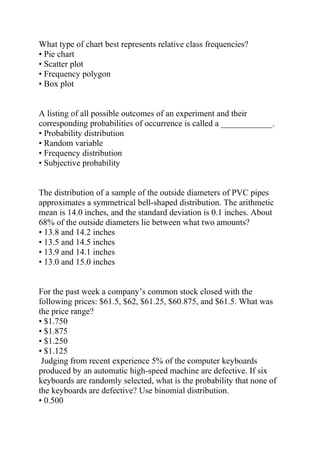 What type of chart best represents relative class frequencies?
• Pie chart
• Scatter plot
• Frequency polygon
• Box plot
A listing of all possible outcomes of an experiment and their
corresponding probabilities of occurrence is called a ____________.
• Probability distribution
• Random variable
• Frequency distribution
• Subjective probability
The distribution of a sample of the outside diameters of PVC pipes
approximates a symmetrical bell-shaped distribution. The arithmetic
mean is 14.0 inches, and the standard deviation is 0.1 inches. About
68% of the outside diameters lie between what two amounts?
• 13.8 and 14.2 inches
• 13.5 and 14.5 inches
• 13.9 and 14.1 inches
• 13.0 and 15.0 inches
For the past week a company’s common stock closed with the
following prices: $61.5, $62, $61.25, $60.875, and $61.5. What was
the price range?
• $1.750
• $1.875
• $1.250
• $1.125
Judging from recent experience 5% of the computer keyboards
produced by an automatic high-speed machine are defective. If six
keyboards are randomly selected, what is the probability that none of
the keyboards are defective? Use binomial distribution.
• 0.500
 