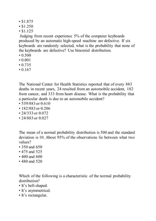 • $1.875
• $1.250
• $1.125
Judging from recent experience 5% of the computer keyboards
produced by an automatic high-speed machine are defective. If six
keyboards are randomly selected, what is the probability that none of
the keyboards are defective? Use binomial distribution.
• 0.500
• 0.001
• 0.735
• 0.167
The National Center for Health Statistics reported that of every 883
deaths in recent years, 24 resulted from an automobile accident, 182
from cancer, and 333 from heart disease. What is the probability that
a particular death is due to an automobile accident?
• 539/883 or 0.610
• 182/883 or 0.206
• 24/333 or 0.072
• 24/883 or 0.027
The mean of a normal probability distribution is 500 and the standard
deviation is 10. About 95% of the observations lie between what two
values?
• 350 and 650
• 475 and 525
• 400 and 600
• 480 and 520
Which of the following is a characteristic of the normal probability
distribution?
• It’s bell-shaped.
• It’s asymmetrical.
• It’s rectangular.
 