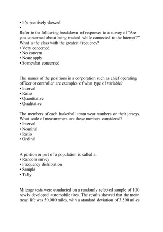 • It’s positively skewed.
•
Refer to the following breakdown of responses to a survey of “Are
you concerned about being tracked while connected to the Internet?”
What is the class with the greatest frequency?
• Very concerned
• No concern
• None apply
• Somewhat concerned
The names of the positions in a corporation such as chief operating
officer or controller are examples of what type of variable?
• Interval
• Ratio
• Quantitative
• Qualitative
The members of each basketball team wear numbers on their jerseys.
What scale of measurement are these numbers considered?
• Interval
• Nominal
• Ratio
• Ordinal
A portion or part of a population is called a:
• Random survey
• Frequency distribution
• Sample
• Tally
Mileage tests were conducted on a randomly selected sample of 100
newly developed automobile tires. The results showed that the mean
tread life was 50,000 miles, with a standard deviation of 3,500 miles.
 